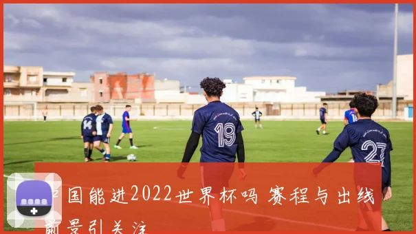 中国能进2022世界杯吗 赛程与出线前景引关注