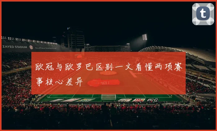 欧冠与欧罗巴区别一文看懂两项赛事核心差异