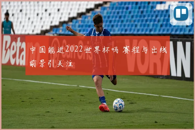中国能进2022世界杯吗 赛程与出线前景引关注