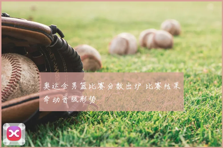 奥运会男篮比赛分数出炉 比赛结果牵动晋级形势