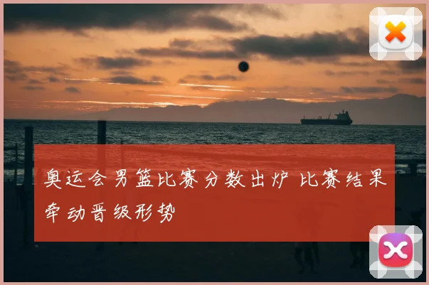 奥运会男篮比赛分数出炉 比赛结果牵动晋级形势